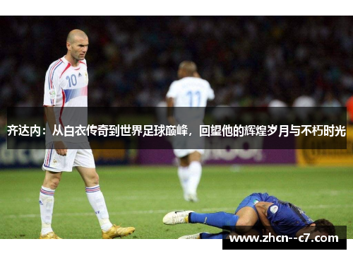 齐达内：从白衣传奇到世界足球巅峰，回望他的辉煌岁月与不朽时光