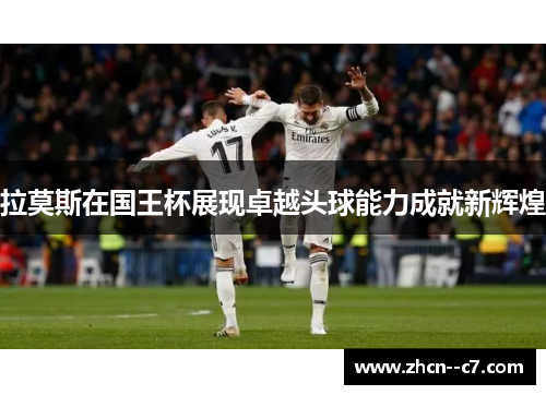 拉莫斯在国王杯展现卓越头球能力成就新辉煌
