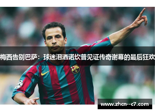 梅西告别巴萨：球迷泪洒诺坎普见证传奇谢幕的最后狂欢