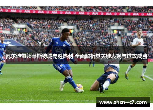 瓦尔迪带领莱斯特城完胜热刺 全面解析其关键表现与进攻威胁