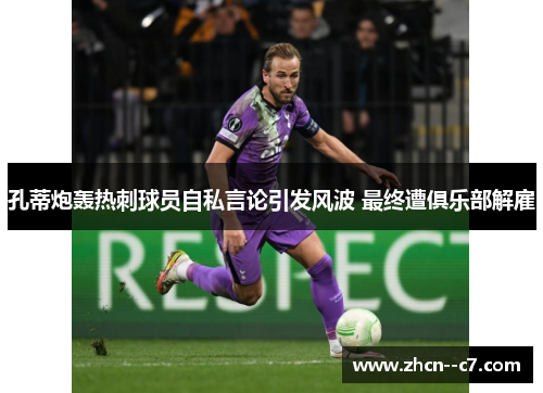 孔蒂炮轰热刺球员自私言论引发风波 最终遭俱乐部解雇