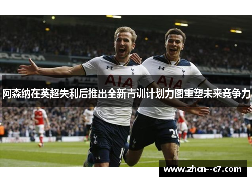 阿森纳在英超失利后推出全新青训计划力图重塑未来竞争力