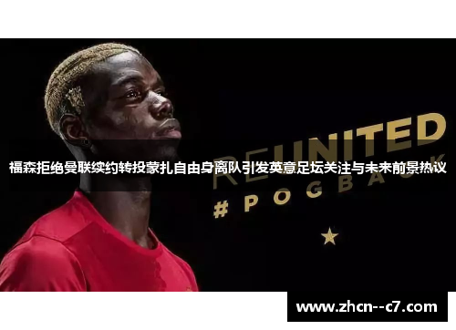福森拒绝曼联续约转投蒙扎自由身离队引发英意足坛关注与未来前景热议