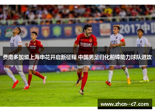 费南多加盟上海申花开启新征程 中国男足归化前锋助力球队进攻